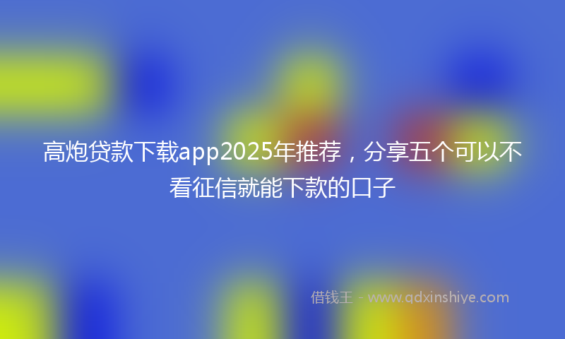 高炮贷款下载app2025年推荐，分享五个可以不看征信就能下款的口子