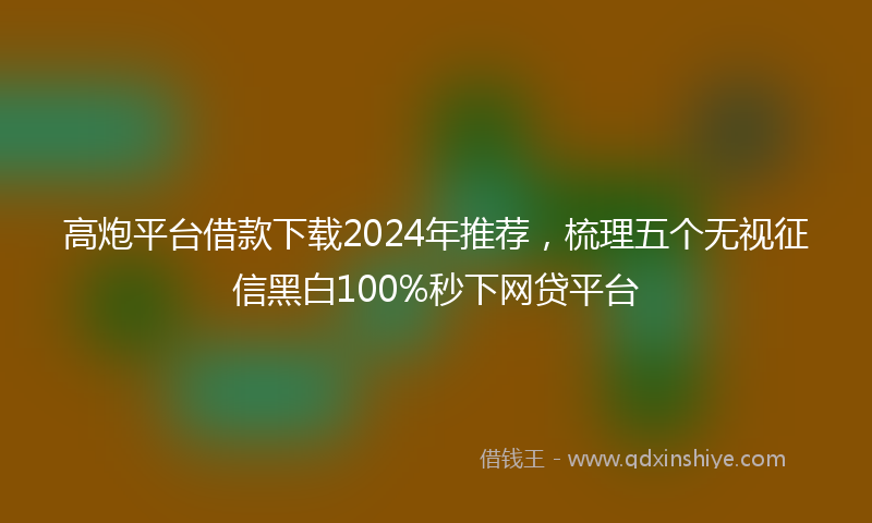 高炮平台借款下载2024年推荐，梳理五个无视征信黑白100%秒下网贷平台