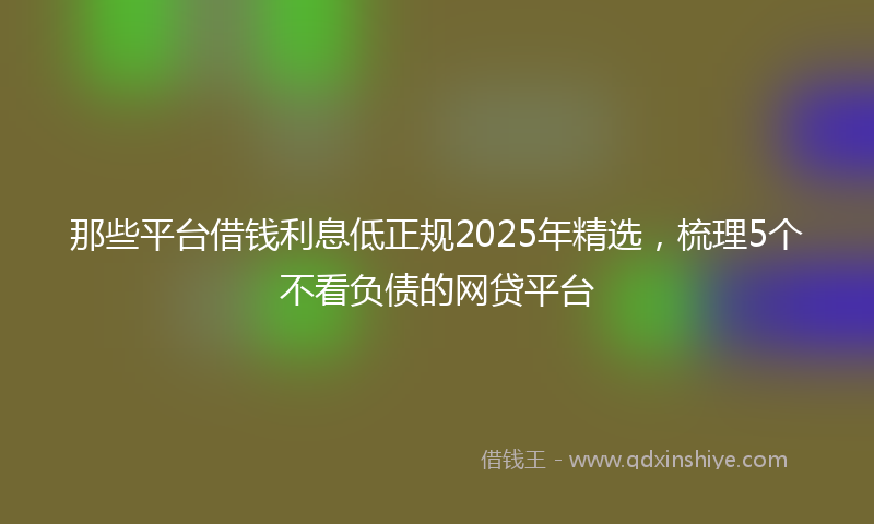 那些平台借钱利息低正规2025年精选，梳理5个不看负债的网贷平台