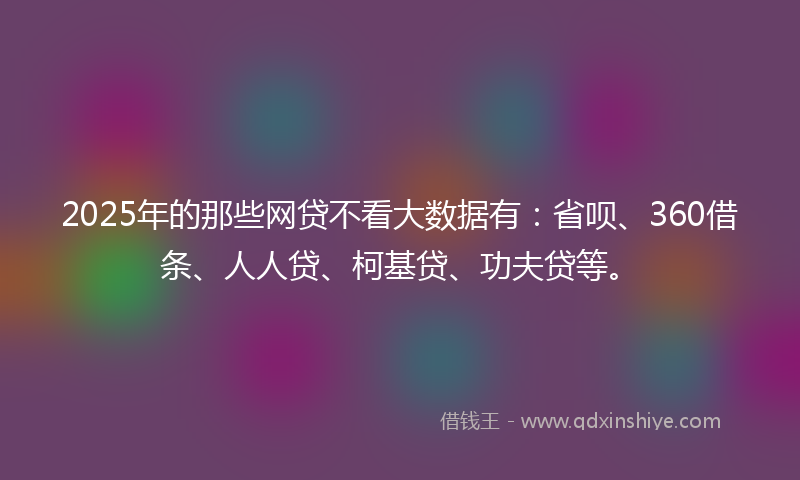 2025年的那些网贷不看大数据有：省呗、360借条、人人贷、柯基贷、功夫贷等。