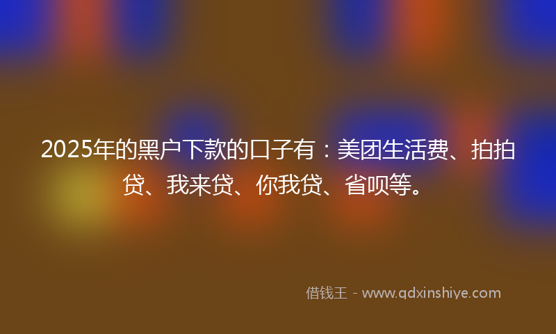 2025年的黑户下款的口子有：美团生活费、拍拍贷、我来贷、你我贷、省呗等。