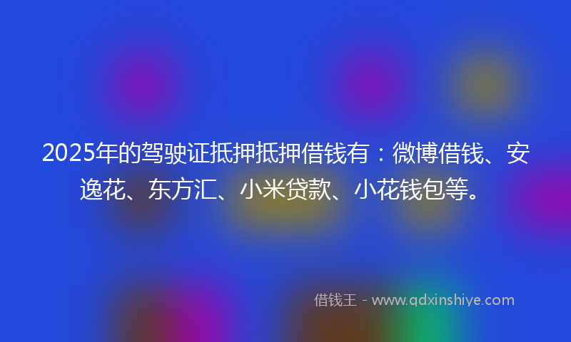 2025年的驾驶证抵押抵押借钱有：微博借钱、安逸花、东方汇、小米贷款、小花钱包等。