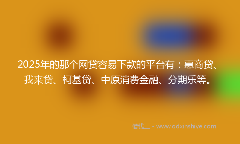 2025年的那个网贷容易下款的平台有：惠商贷、我来贷、柯基贷、中原消费金融、分期乐等。
