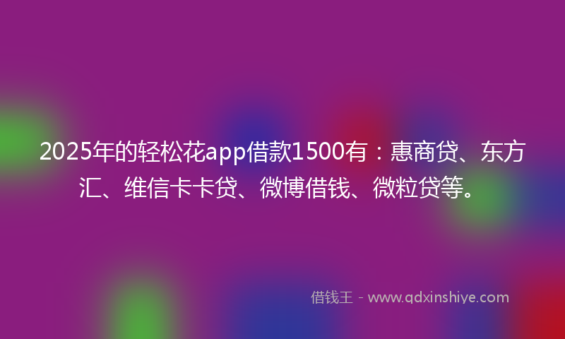 2025年的轻松花app借款1500有：惠商贷、东方汇、维信卡卡贷、微博借钱、微粒贷等。