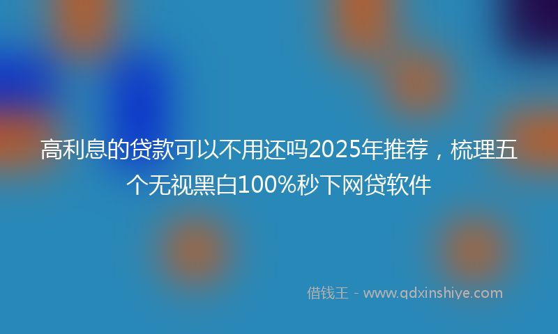 高利息的贷款可以不用还吗2025年推荐，梳理五个无视黑白100%秒下网贷软件
