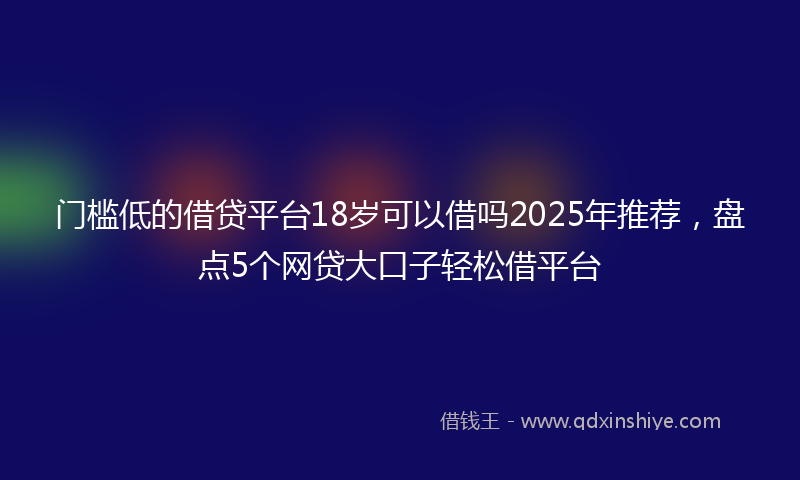 门槛低的借贷平台18岁可以借吗2025年推荐，盘点5个网贷大口子轻松借平台