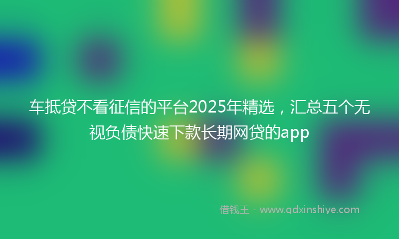 车抵贷不看征信的平台2025年精选，汇总五个无视负债快速下款长期网贷的app