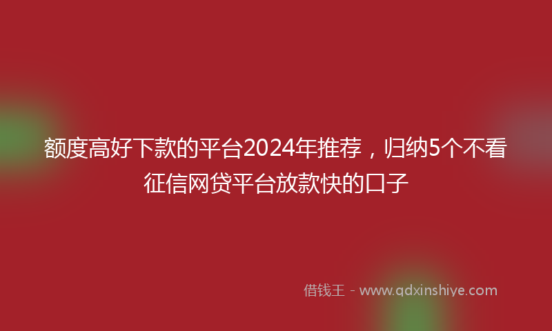 额度高好下款的平台2024年推荐，归纳5个不看征信网贷平台放款快的口子