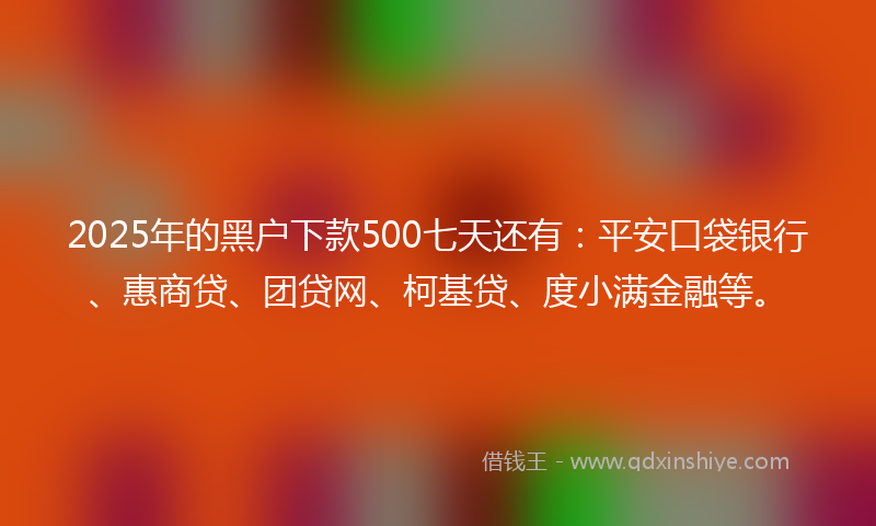 2025年的黑户下款500七天还有：平安口袋银行、惠商贷、团贷网、柯基贷、度小满金融等。