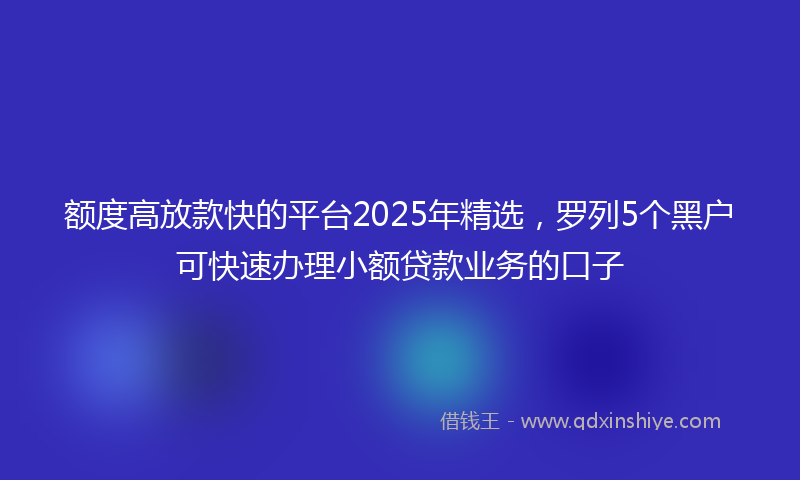 额度高放款快的平台2025年精选，罗列5个黑户可快速办理小额贷款业务的口子