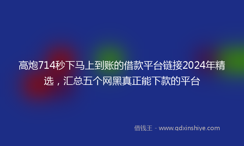 高炮714秒下马上到账的借款平台链接2024年精选，汇总五个网黑真正能下款的平台