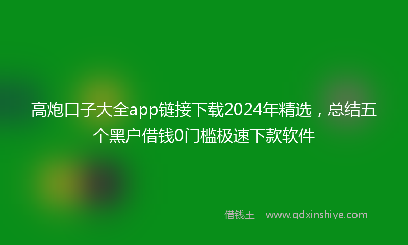 高炮口子大全app链接下载2024年精选，总结五个黑户借钱0门槛极速下款软件