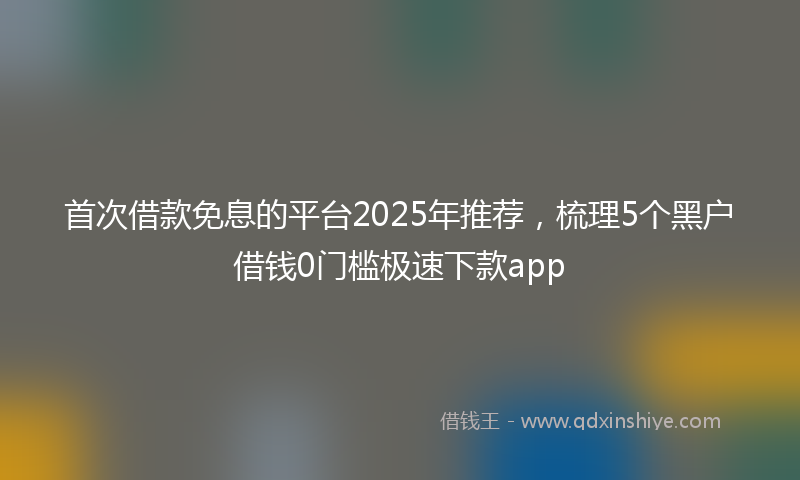 首次借款免息的平台2025年推荐，梳理5个黑户借钱0门槛极速下款app