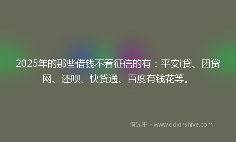 2025年的那些借钱不看征信的有：平安i贷、团贷网、还呗、快贷通、百度有钱花等。