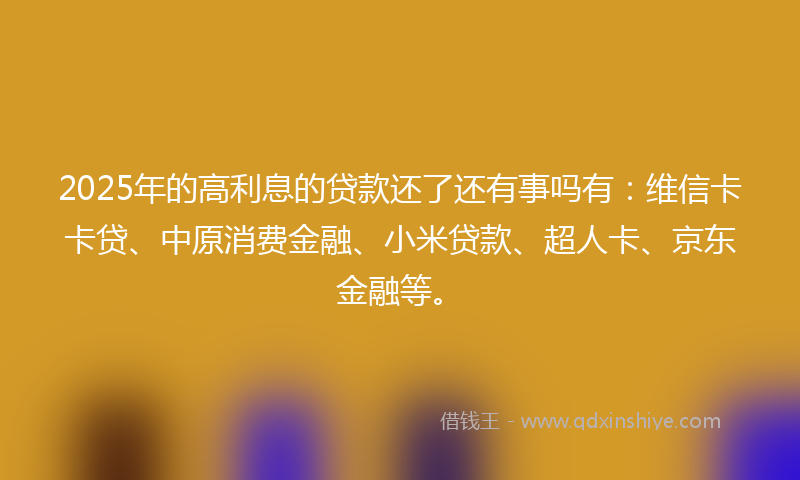 2025年的高利息的贷款还了还有事吗有：维信卡卡贷、中原消费金融、小米贷款、超人卡、京东金融等。