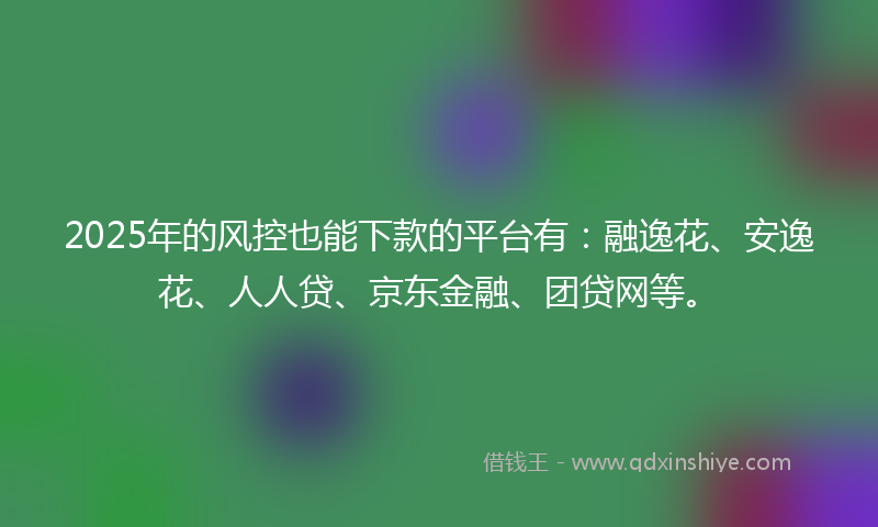 2025年的风控也能下款的平台有：融逸花、安逸花、人人贷、京东金融、团贷网等。