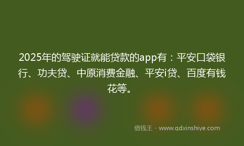 2025年的驾驶证就能贷款的app有：平安口袋银行、功夫贷、中原消费金融、平安i贷、百度有钱花等。