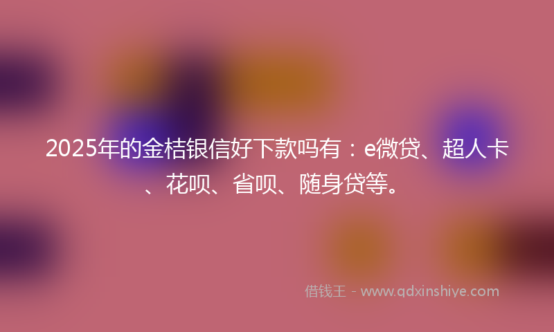2025年的金桔银信好下款吗有：e微贷、超人卡、花呗、省呗、随身贷等。