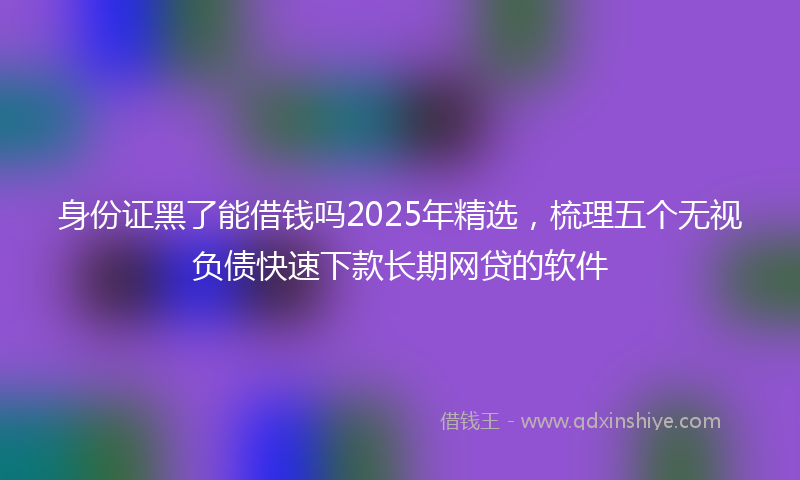 身份证黑了能借钱吗2025年精选，梳理五个无视负债快速下款长期网贷的软件