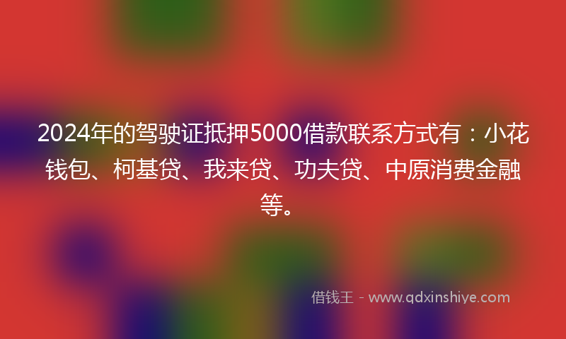 2024年的驾驶证抵押5000借款联系方式有：小花钱包、柯基贷、我来贷、功夫贷、中原消费金融等。