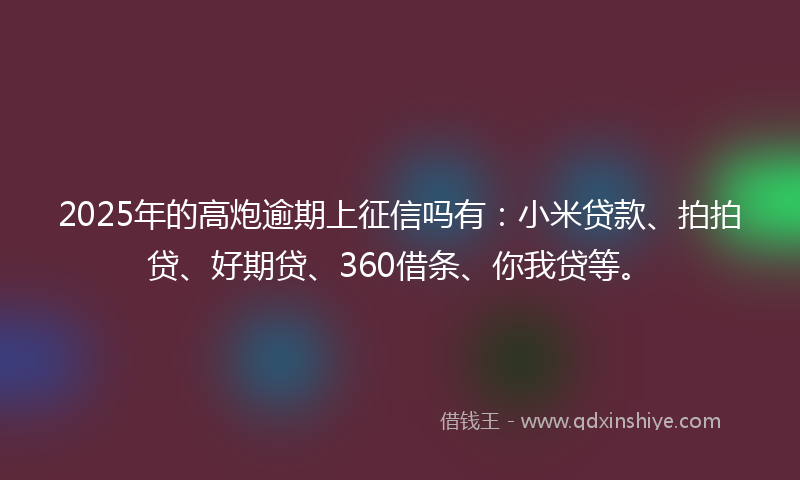 2025年的高炮逾期上征信吗有：小米贷款、拍拍贷、好期贷、360借条、你我贷等。