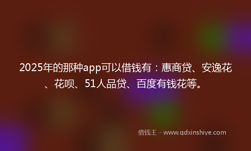 2025年的那种app可以借钱有：惠商贷、安逸花、花呗、51人品贷、百度有钱花等。