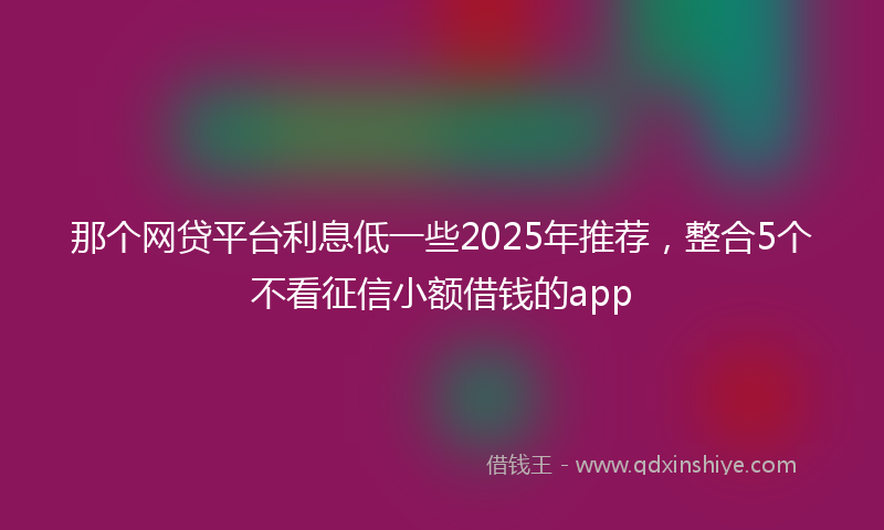 那个网贷平台利息低一些2025年推荐，整合5个不看征信小额借钱的app