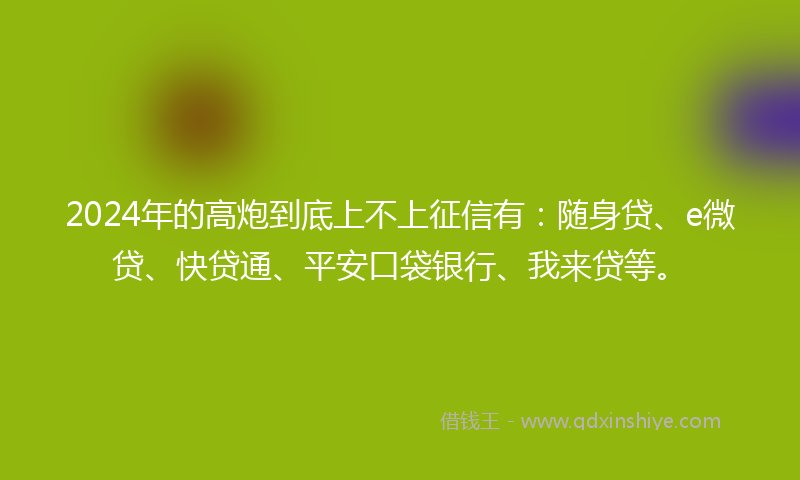 2024年的高炮到底上不上征信有：随身贷、e微贷、快贷通、平安口袋银行、我来贷等。
