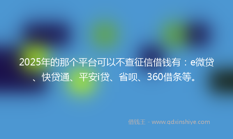2025年的那个平台可以不查征信借钱有：e微贷、快贷通、平安i贷、省呗、360借条等。