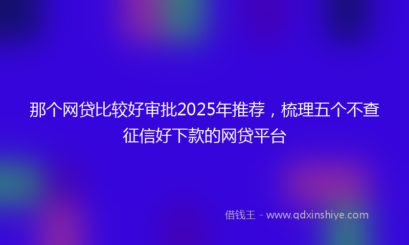 那个网贷比较好审批2025年推荐，梳理五个不查征信好下款的网贷平台