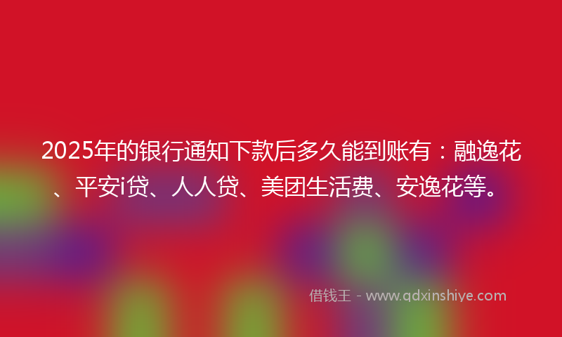 2025年的银行通知下款后多久能到账有：融逸花、平安i贷、人人贷、美团生活费、安逸花等。