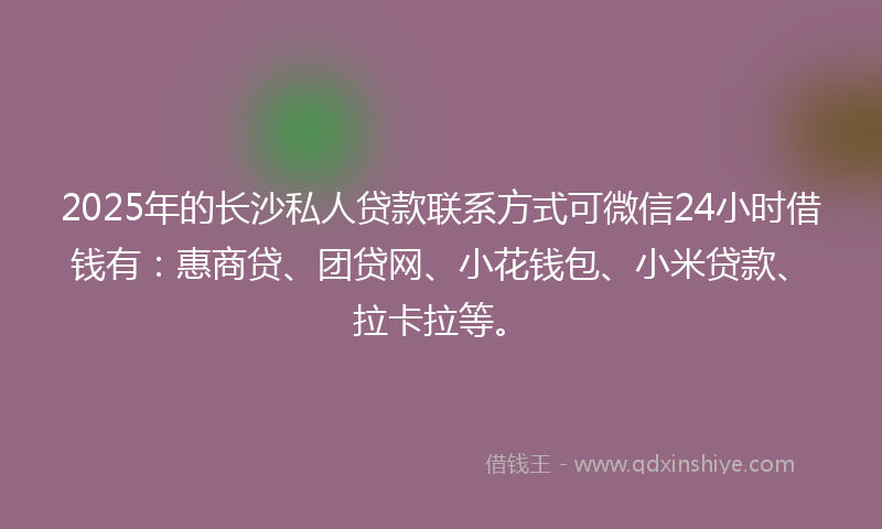 2025年的长沙私人贷款联系方式可微信24小时借钱有：惠商贷、团贷网、小花钱包、小米贷款、拉卡拉等。