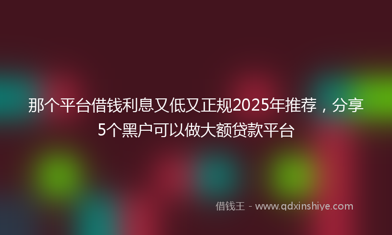 那个平台借钱利息又低又正规2025年推荐，分享5个黑户可以做大额贷款平台