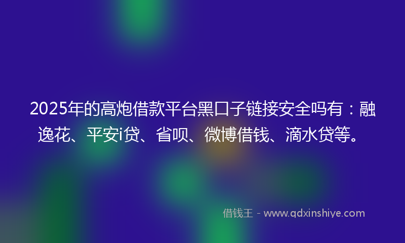 2025年的高炮借款平台黑口子链接安全吗有：融逸花、平安i贷、省呗、微博借钱、滴水贷等。