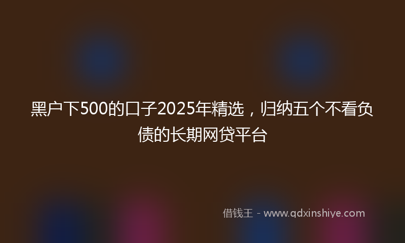 黑户下500的口子2025年精选，归纳五个不看负债的长期网贷平台