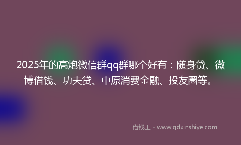 2025年的高炮微信群qq群哪个好有：随身贷、微博借钱、功夫贷、中原消费金融、投友圈等。