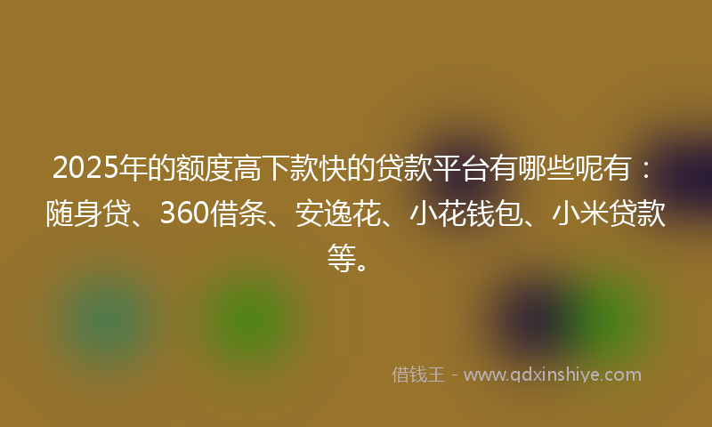 2025年的额度高下款快的贷款平台有哪些呢有：随身贷、360借条、安逸花、小花钱包、小米贷款等。