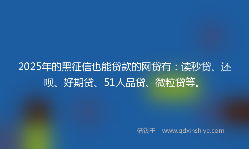 2025年的黑征信也能贷款的网贷有：读秒贷、还呗、好期贷、51人品贷、微粒贷等。