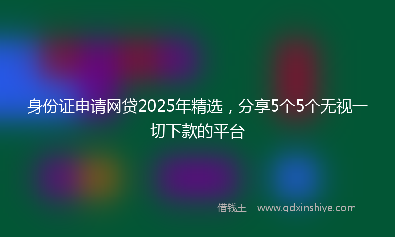 身份证申请网贷2025年精选，分享5个5个无视一切下款的平台