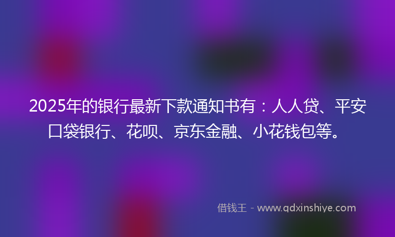 2025年的银行最新下款通知书有：人人贷、平安口袋银行、花呗、京东金融、小花钱包等。
