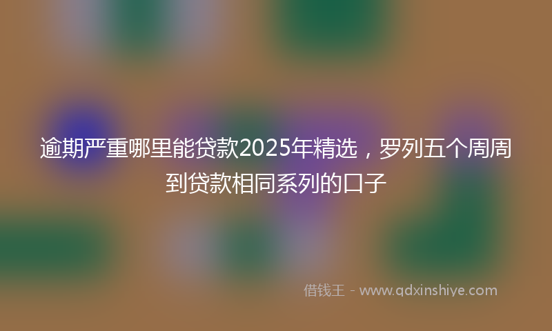 逾期严重哪里能贷款2025年精选，罗列五个周周到贷款相同系列的口子
