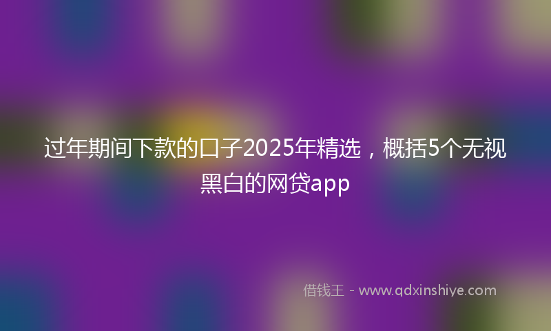 过年期间下款的口子2025年精选，概括5个无视黑白的网贷app