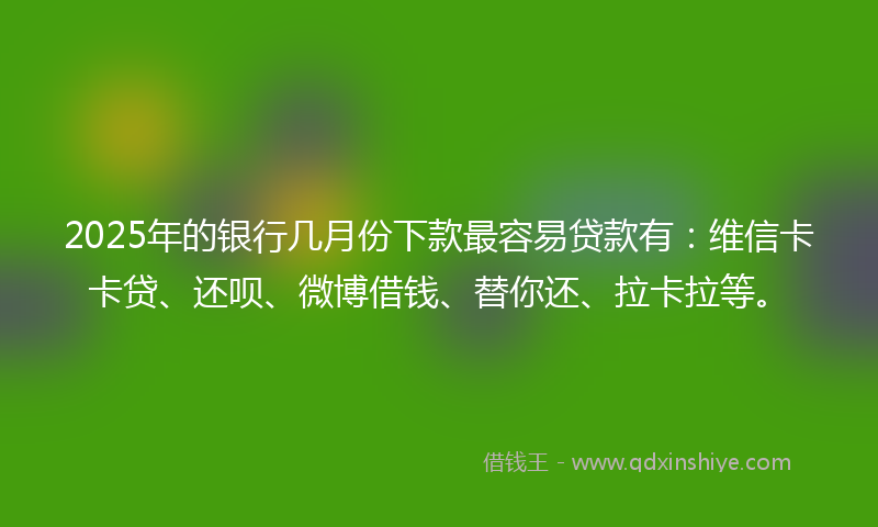 2025年的银行几月份下款最容易贷款有：维信卡卡贷、还呗、微博借钱、替你还、拉卡拉等。