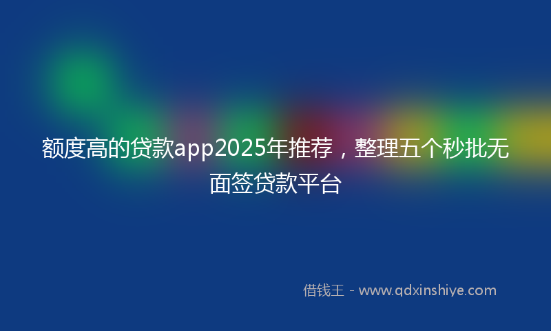 额度高的贷款app2025年推荐，整理五个秒批无面签贷款平台