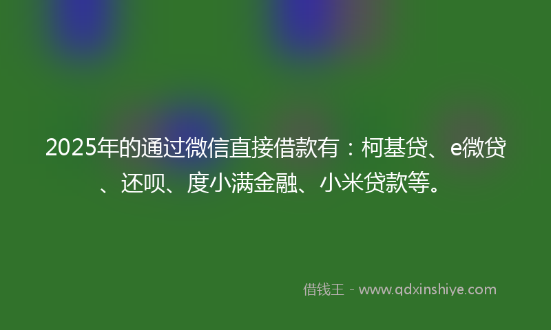 2025年的通过微信直接借款有：柯基贷、e微贷、还呗、度小满金融、小米贷款等。