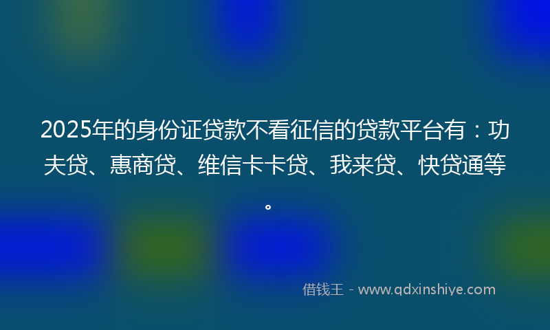 2025年的身份证贷款不看征信的贷款平台有：功夫贷、惠商贷、维信卡卡贷、我来贷、快贷通等。