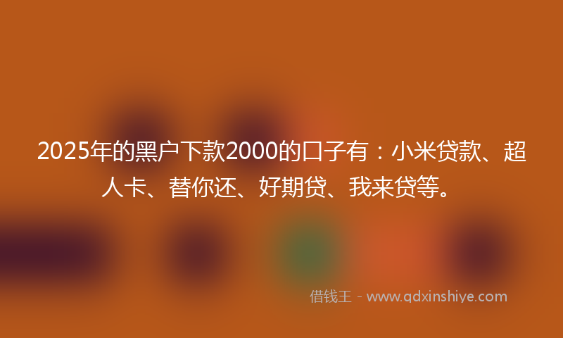 2025年的黑户下款2000的口子有：小米贷款、超人卡、替你还、好期贷、我来贷等。