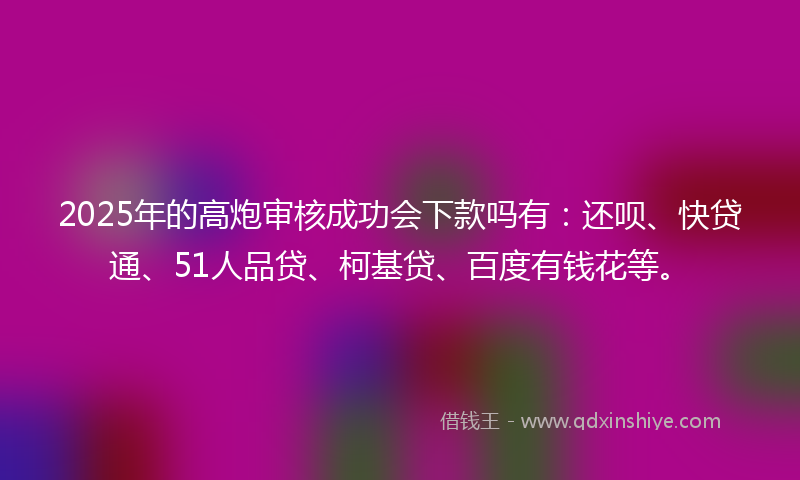 2025年的高炮审核成功会下款吗有：还呗、快贷通、51人品贷、柯基贷、百度有钱花等。