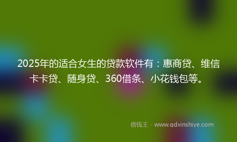 2025年的适合女生的贷款软件有：惠商贷、维信卡卡贷、随身贷、360借条、小花钱包等。