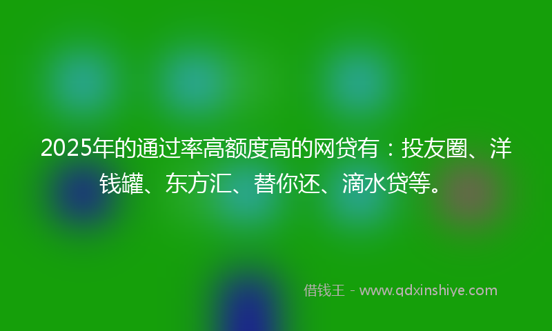 2025年的通过率高额度高的网贷有：投友圈、洋钱罐、东方汇、替你还、滴水贷等。
